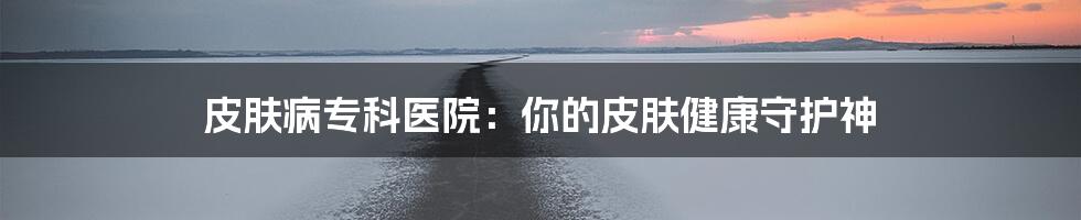 皮肤病专科医院：你的皮肤健康守护神