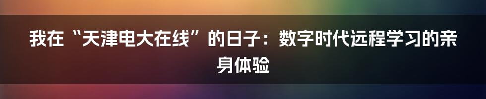 我在“天津电大在线”的日子：数字时代远程学习的亲身体验