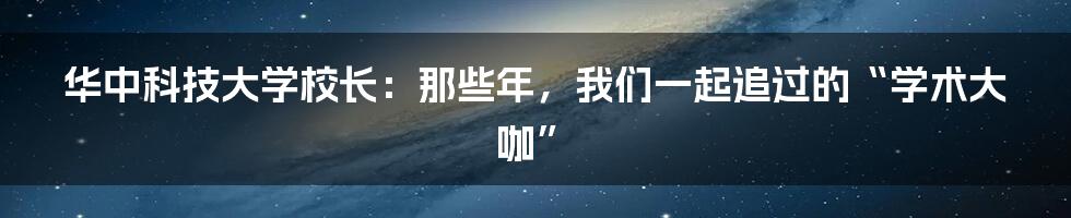 华中科技大学校长:那些年,我们一起追过的“学术大咖”