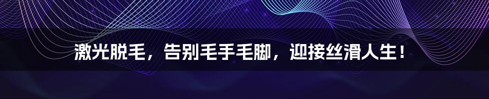 激光脱毛，告别毛手毛脚，迎接丝滑人生！
