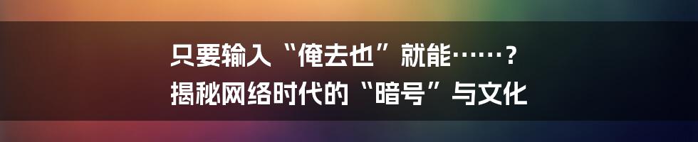 只要输入“俺去也”就能……？ 揭秘网络时代的“暗号”与文化