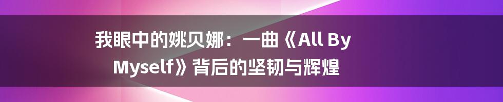 我眼中的姚贝娜:一曲《All By Myself》背后的坚韧与辉煌