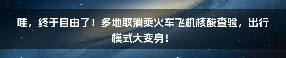哇，终于自由了！多地取消乘火车飞机核酸查验，出行模式大变身！
