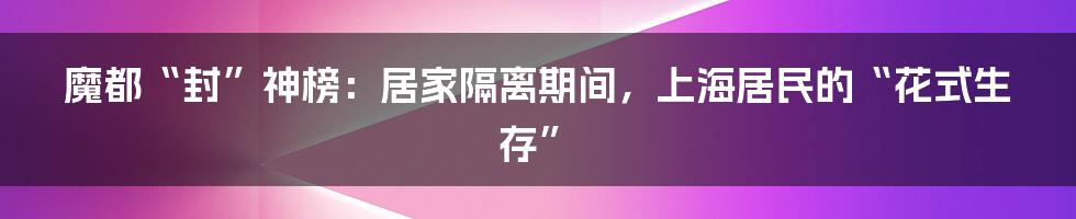 魔都“封”神榜：居家隔离期间，上海居民的“花式生存”