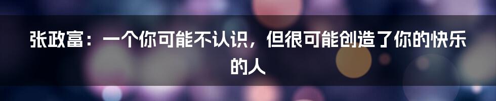 张政富：一个你可能不认识，但很可能创造了你的快乐的人