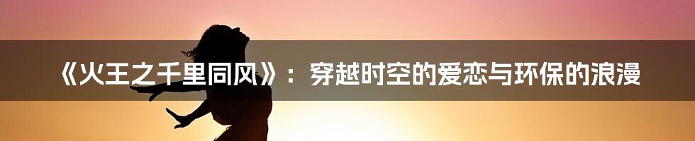 《火王之千里同风》：穿越时空的爱恋与环保的浪漫