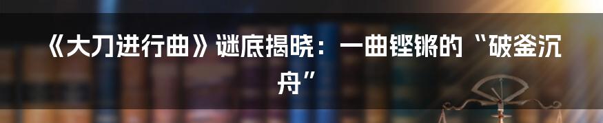 《大刀进行曲》谜底揭晓：一曲铿锵的“破釜沉舟”
