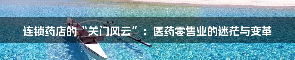 连锁药店的“关门风云”:医药零售业的迷茫与变革