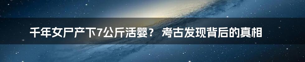 千年女尸产下7公斤活婴？ 考古发现背后的真相