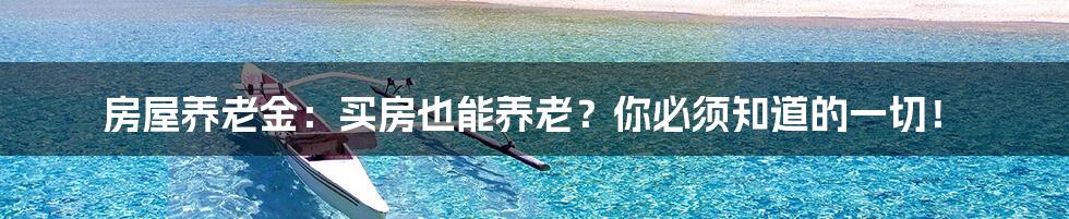 房屋养老金:买房也能养老?你必须知道的一切!