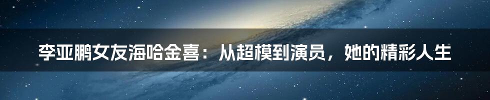 李亚鹏女友海哈金喜：从超模到演员，她的精彩人生