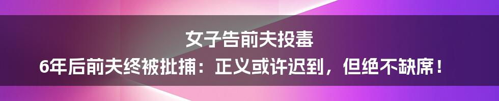 女子告前夫投毒 6年后前夫终被批捕：正义或许迟到，但绝不缺席！