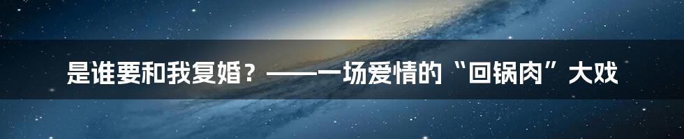 是谁要和我复婚？——一场爱情的“回锅肉”大戏