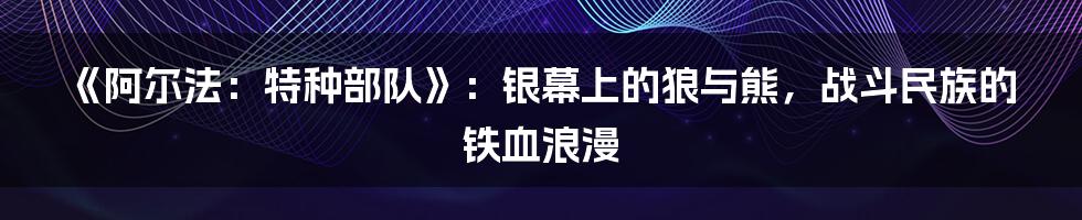 《阿尔法:特种部队》:银幕上的狼与熊,战斗民族的铁血浪漫