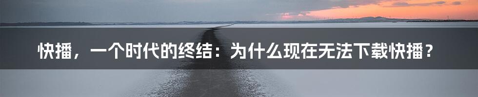 快播,一个时代的终结:为什么现在无法下载快播?