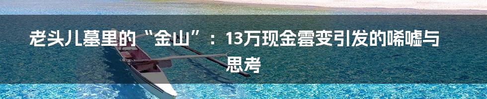 老头儿墓里的“金山”：13万现金霉变引发的唏嘘与思考