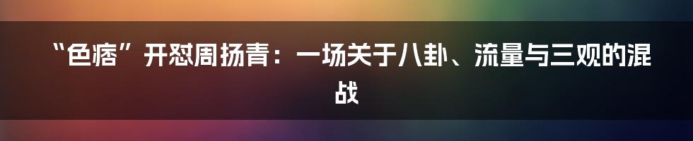 “色痞”开怼周扬青：一场关于八卦、流量与三观的混战