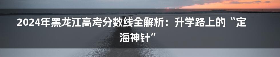 2024年黑龙江高考分数线全解析：升学路上的“定海神针”