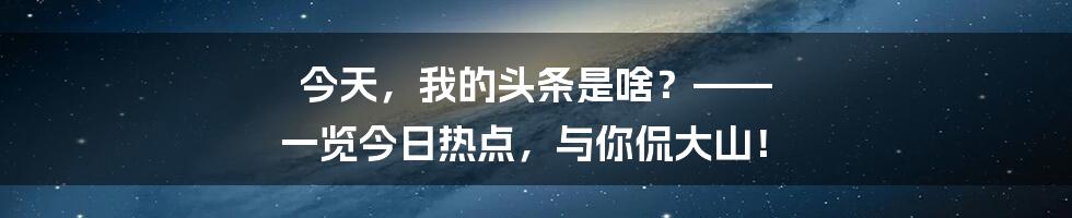 今天，我的头条是啥？—— 一览今日热点，与你侃大山！