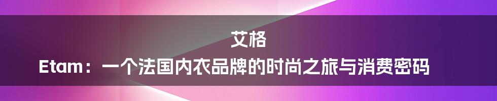 艾格 Etam：一个法国内衣品牌的时尚之旅与消费密码