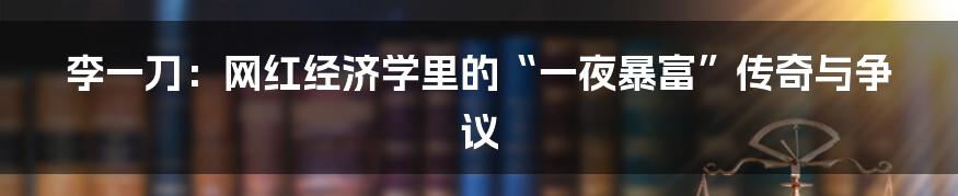 李一刀：网红经济学里的“一夜暴富”传奇与争议