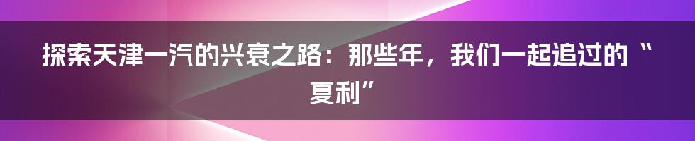 探索天津一汽的兴衰之路：那些年，我们一起追过的“夏利”