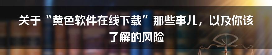 关于“黄色软件在线下载”那些事儿，以及你该了解的风险