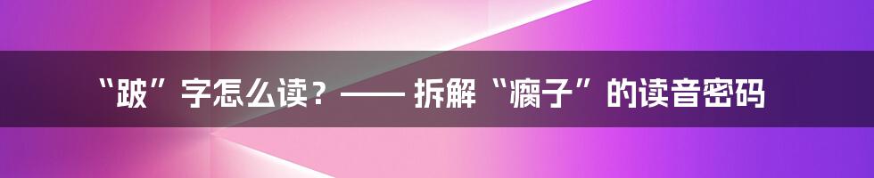 “跛”字怎么读？—— 拆解“瘸子”的读音密码