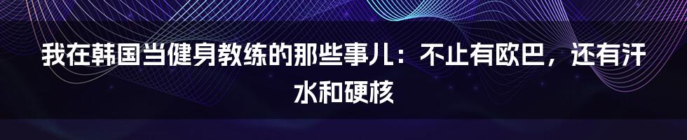 我在韩国当健身教练的那些事儿：不止有欧巴，还有汗水和硬核