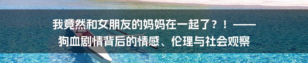 我竟然和女朋友的妈妈在一起了？！—— 狗血剧情背后的情感、伦理与社会观察