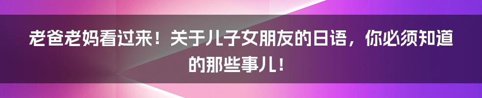 老爸老妈看过来！关于儿子女朋友的日语，你必须知道的那些事儿！