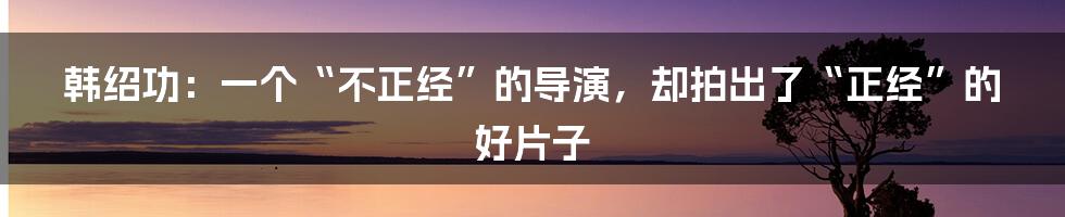 韩绍功：一个“不正经”的导演，却拍出了“正经”的好片子