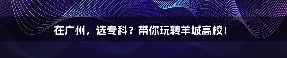 在广州，选专科？带你玩转羊城高校！