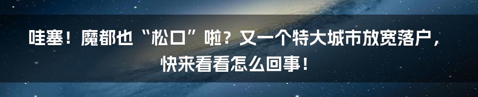 哇塞！魔都也“松口”啦？又一个特大城市放宽落户，快来看看怎么回事！