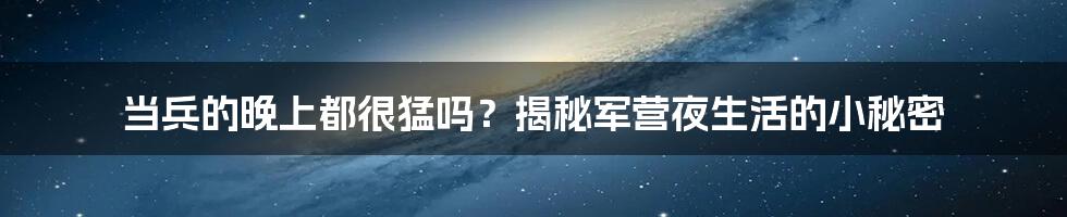 当兵的晚上都很猛吗？揭秘军营夜生活的小秘密
