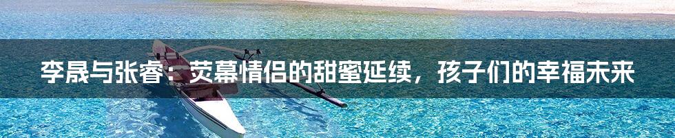 李晟与张睿:荧幕情侣的甜蜜延续,孩子们的幸福未来