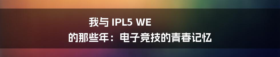 我与 IPL5 WE 的那些年:电子竞技的青春记忆