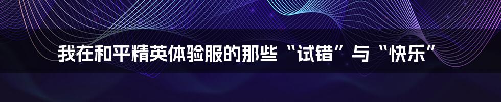 我在和平精英体验服的那些“试错”与“快乐”