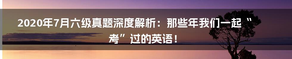 2020年7月六级真题深度解析：那些年我们一起“考”过的英语！