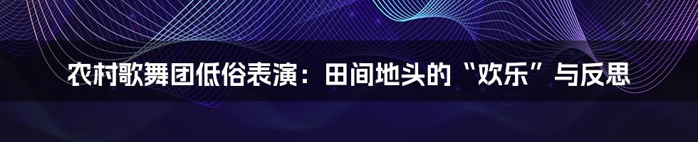 农村歌舞团低俗表演:田间地头的“欢乐”与反思