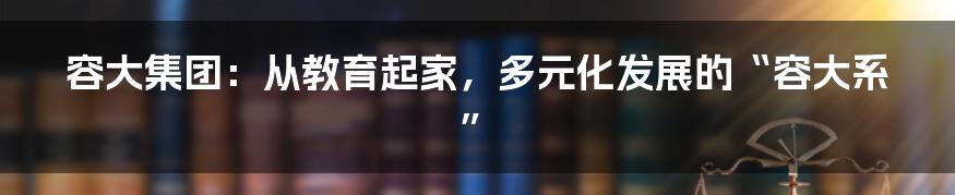 容大集团:从教育起家,多元化发展的“容大系”