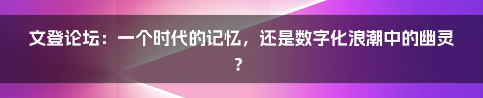 文登论坛：一个时代的记忆，还是数字化浪潮中的幽灵？
