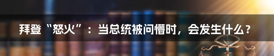 拜登“怒火”：当总统被问懵时，会发生什么？