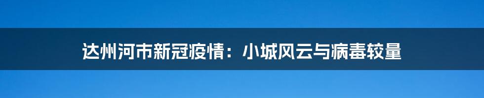 达州河市新冠疫情：小城风云与病毒较量
