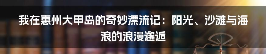 我在惠州大甲岛的奇妙漂流记：阳光、沙滩与海浪的浪漫邂逅