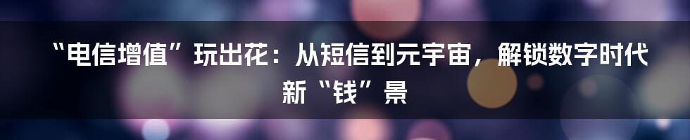 “电信增值”玩出花：从短信到元宇宙，解锁数字时代新“钱”景