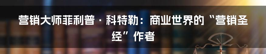 营销大师菲利普·科特勒：商业世界的“营销圣经”作者