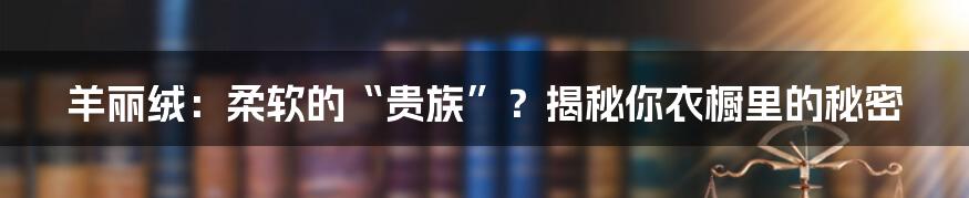 羊丽绒：柔软的“贵族”？揭秘你衣橱里的秘密