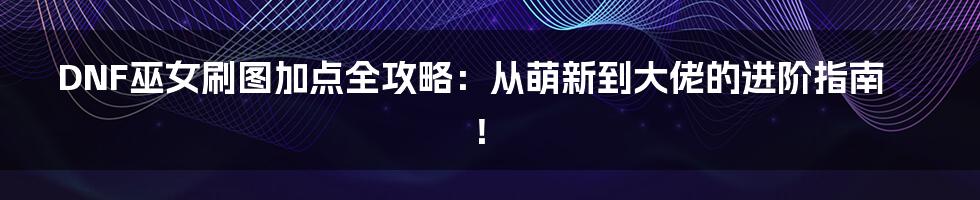 DNF巫女刷图加点全攻略:从萌新到大佬的进阶指南!