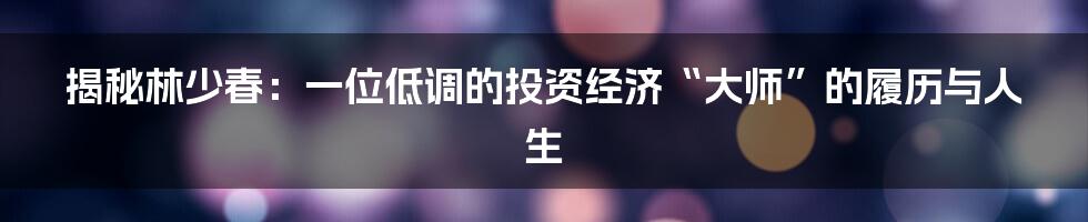 揭秘林少春:一位低调的投资经济“大师”的履历与人生